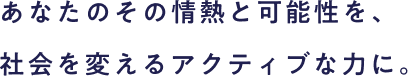 社員が変われば企業が変わり、企業が変われば社会も変わる。あなたのその情熱と可能性を、社会を変えるアクティブな力に。